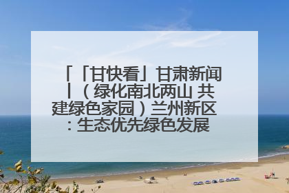 「甘快看」甘肃新闻丨（绿化南北两山 共建绿色家园）兰州新区：生态优先绿色发展 打造生态环保示范区