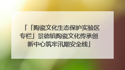 「陶瓷文化生态保护实验区专栏」景德镇陶瓷文化传承创新中心筑牢汛期安全线