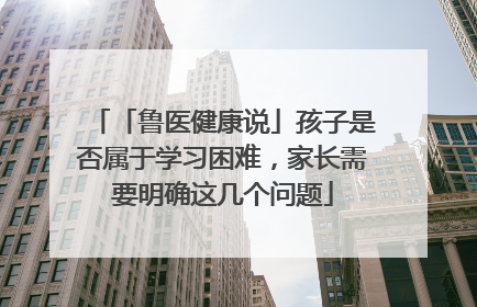 「鲁医健康说」孩子是否属于学习困难，家长需要明确这几个问题