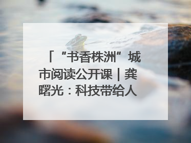 “书香株洲”城市阅读公开课｜龚曙光：科技带给人极致之美