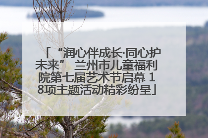 “润心伴成长·同心护未来” 兰州市儿童福利院第七届艺术节启幕 18项主题活动精彩纷呈