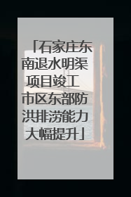 石家庄东南退水明渠项目竣工 市区东部防洪排涝能力大幅提升