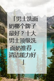 男士洗面奶哪个牌子最好？十大男士顶级洗面奶推荐，清洁能力好