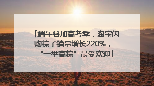 端午叠加高考季，淘宝闪购粽子销量增长220%，“一举高粽”最受欢迎