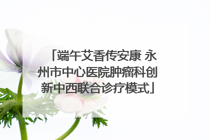 端午艾香传安康 永州市中心医院肿瘤科创新中西联合诊疗模式