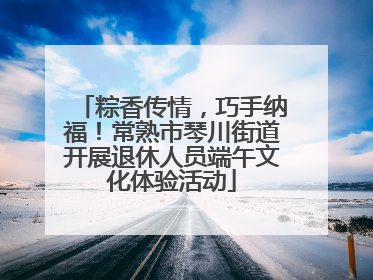 粽香传情，巧手纳福！常熟市琴川街道开展退休人员端午文化体验活动