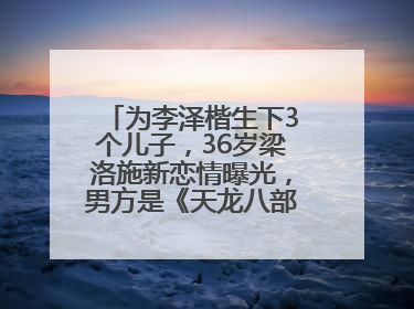 为李泽楷生下3个儿子，36岁梁洛施新恋情曝光，男方是《天龙八部》游坦之