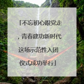不忘初心跟党走，青春建功新时代 这场示范性入团仪式成功举行