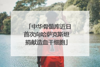 中华骨髓库近日首次向哈萨克斯坦捐献造血干细胞