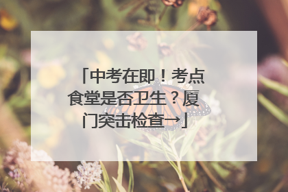 中考在即！考点食堂是否卫生？厦门突击检查→