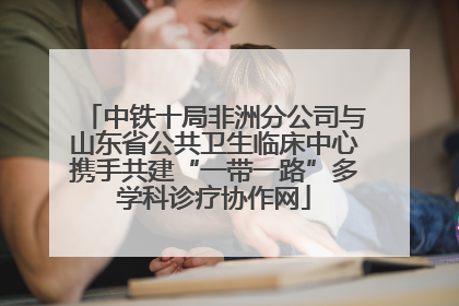 中铁十局非洲分公司与山东省公共卫生临床中心携手共建“一带一路”多学科诊疗协作网