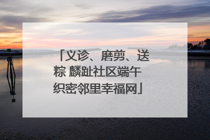 义诊、磨剪、送粽 麟趾社区端午织密邻里幸福网