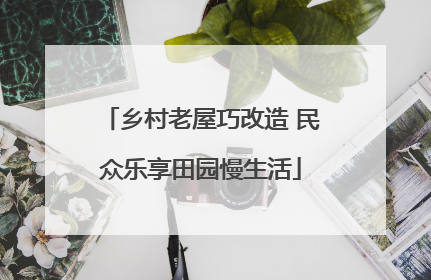 乡村老屋巧改造 民众乐享田园慢生活