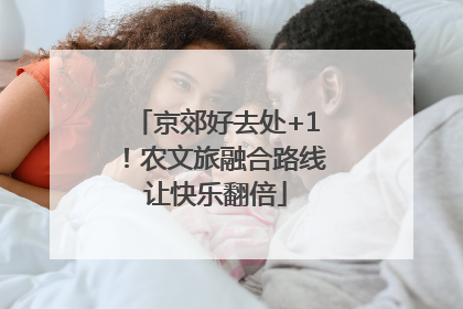 京郊好去处+1！农文旅融合路线让快乐翻倍
