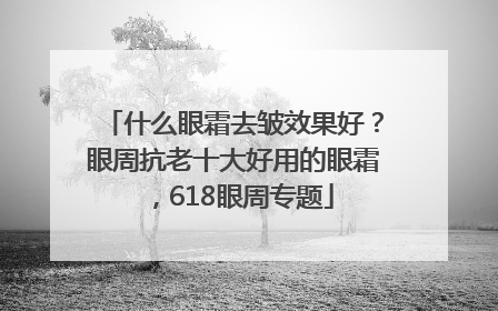 什么眼霜去皱效果好？眼周抗老十大好用的眼霜，618眼周专题
