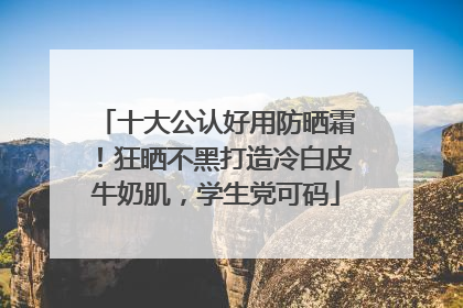 十大公认好用防晒霜！狂晒不黑打造冷白皮牛奶肌，学生党可码