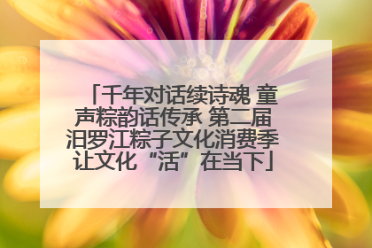 千年对话续诗魂 童声粽韵话传承 第二届汨罗江粽子文化消费季让文化“活”在当下