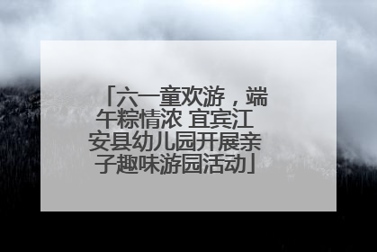 六一童欢游，端午粽情浓 宜宾江安县幼儿园开展亲子趣味游园活动