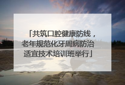 共筑口腔健康防线，老年规范化牙周病防治适宜技术培训班举行