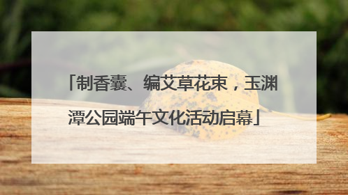 制香囊、编艾草花束，玉渊潭公园端午文化活动启幕