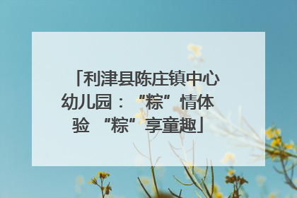 利津县陈庄镇中心幼儿园：“粽”情体验 “粽”享童趣