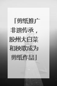 剪纸推广非遗传承，胶州大白菜和秧歌成为剪纸作品