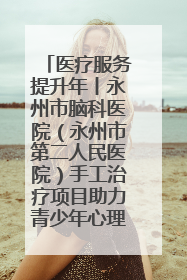 医疗服务提升年丨永州市脑科医院（永州市第二人民医院）手工治疗项目助力青少年心理健康重建