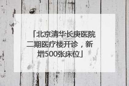 北京清华长庚医院二期医疗楼开诊，新增500张床位