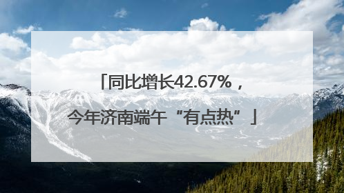 同比增长42.67%，今年济南端午“有点热”