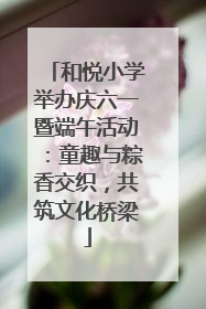 和悦小学举办庆六一暨端午活动：童趣与粽香交织，共筑文化桥梁