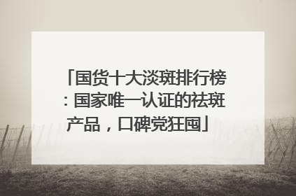 国货十大淡斑排行榜：国家唯一认证的祛斑产品，口碑党狂囤
