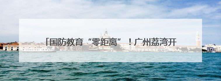 国防教育“零距离”！广州荔湾开展“少年军校学员进军营”活动