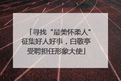 寻找“最美怀柔人”征集好人好事，白敬亭受聘担任形象大使