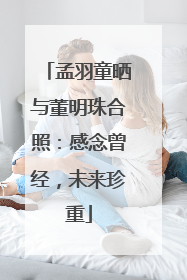 孟羽童晒与董明珠合照：感念曾经，未来珍重