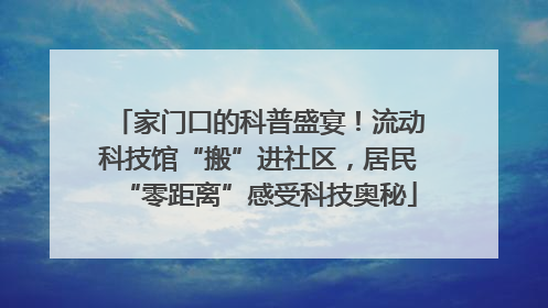 家门口的科普盛宴！流动科技馆“搬”进社区，居民“零距离”感受科技奥秘