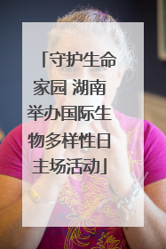 守护生命家园 湖南举办国际生物多样性日主场活动