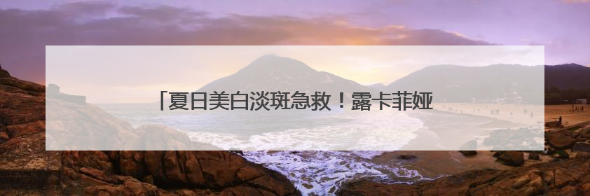 夏日美白淡斑急救！露卡菲娅祛斑套装，用过就离不开！