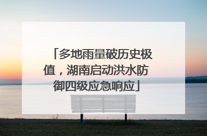 多地雨量破历史极值，湖南启动洪水防御四级应急响应
