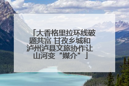 大香格里拉环线破题共富 甘孜乡城和泸州泸县文旅协作让山河变“媒介”