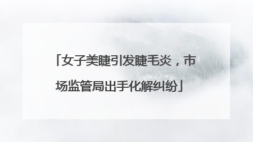 女子美睫引发睫毛炎，市场监管局出手化解纠纷