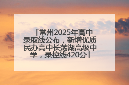 常州2025年高中录取线公布，新增优质民办高中长荡湖高级中学，录控线420分