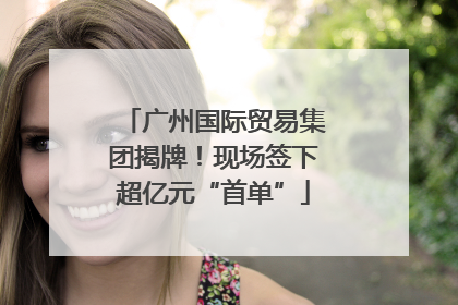 广州国际贸易集团揭牌！现场签下超亿元“首单”