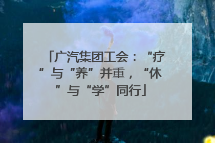 广汽集团工会：“疗”与“养”并重，“休”与“学”同行