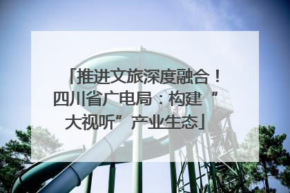 推进文旅深度融合！四川省广电局：构建“大视听”产业生态
