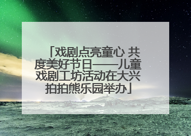 戏剧点亮童心 共度美好节日——儿童戏剧工坊活动在大兴拍拍熊乐园举办
