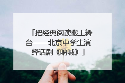 把经典阅读搬上舞台——北京中学生演绎话剧《呐喊》