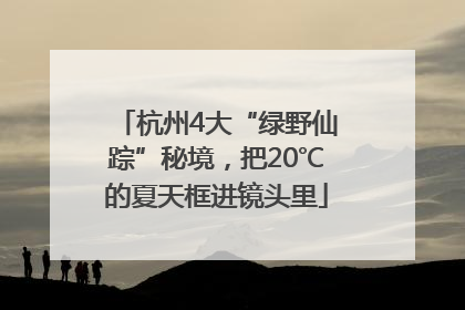 杭州4大“绿野仙踪”秘境，把20℃的夏天框进镜头里