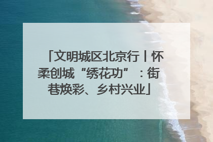 文明城区北京行丨怀柔创城“绣花功”：街巷焕彩、乡村兴业