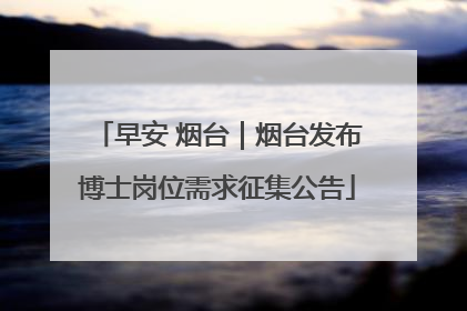 早安 烟台｜烟台发布博士岗位需求征集公告