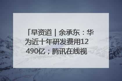 早资道｜余承东：华为近十年研发费用12490亿；腾讯在线视频重大组织调整